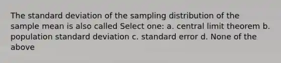 The standard deviation of the sampling distribution of the sample mean is also called Select one: a. central limit theorem b. population standard deviation c. standard error d. None of the above