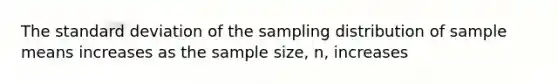 The standard deviation of the sampling distribution of sample means increases as the sample size, n, increases