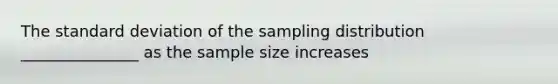 The standard deviation of the sampling distribution _______________ as the sample size increases