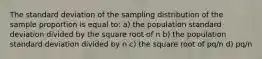 The standard deviation of the sampling distribution of the sample proportion is equal to: a) the population standard deviation divided by the square root of n b) the population standard deviation divided by n c) the square root of pq/n d) pq/n