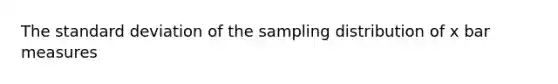 The standard deviation of the sampling distribution of x bar measures