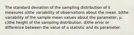 The standard deviation of the sampling distribution of x̄ measures a)the variability of observations about the mean. b)the variability of the sample mean values about the parameter, μ. c)the height of the sampling distribution. d)the error or difference between the value of a statistic and its parameter.