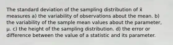 The standard deviation of the sampling distribution of x̄ measures a) the variability of observations about the mean. b) the variability of the sample mean values about the parameter, μ. c) the height of the sampling distribution. d) the error or difference between the value of a statistic and its parameter.