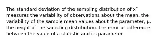 The standard deviation of the sampling distribution of x¯ measures the variability of observations about the mean. the variability of the sample mean values about the parameter, μ. the height of the sampling distribution. the error or difference between the value of a statistic and its parameter.