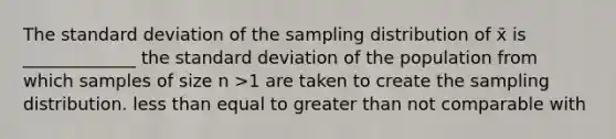 The standard deviation of the sampling distribution of x̄ is _____________ the standard deviation of the population from which samples of size n >1 are taken to create the sampling distribution. less than equal to greater than not comparable with