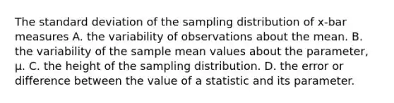 The standard deviation of the sampling distribution of x-bar measures A. the variability of observations about the mean. B. the variability of the sample mean values about the parameter, μ. C. the height of the sampling distribution. D. the error or difference between the value of a statistic and its parameter.