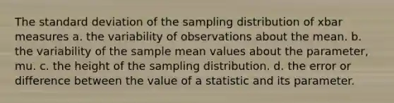 The standard deviation of the sampling distribution of xbar measures a. the variability of observations about the mean. b. the variability of the sample mean values about the parameter, mu. c. the height of the sampling distribution. d. the error or difference between the value of a statistic and its parameter.