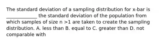 The standard deviation of a sampling distribution for x-bar is _____________ the standard deviation of the population from which samples of size n >1 are taken to create the sampling distribution. A. less than B. equal to C. greater than D. not comparable with