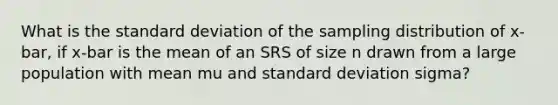 What is the standard deviation of the sampling distribution of x-bar, if x-bar is the mean of an SRS of size n drawn from a large population with mean mu and standard deviation sigma?