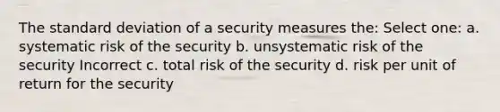 The standard deviation of a security measures the: Select one: a. systematic risk of the security b. unsystematic risk of the security Incorrect c. total risk of the security d. risk per unit of return for the security