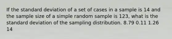 If the standard deviation of a set of cases in a sample is 14 and the sample size of a simple random sample is 123, what is the standard deviation of the sampling distribution. 8.79 0.11 1.26 14