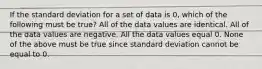 If the standard deviation for a set of data is 0, which of the following must be true? All of the data values are identical. All of the data values are negative. All the data values equal 0. None of the above must be true since standard deviation cannot be equal to 0.