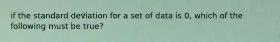 if the <a href='https://www.questionai.com/knowledge/kqGUr1Cldy-standard-deviation' class='anchor-knowledge'>standard deviation</a> for a set of data is 0, which of the following must be true?