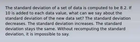 The <a href='https://www.questionai.com/knowledge/kqGUr1Cldy-standard-deviation' class='anchor-knowledge'>standard deviation</a> of a set of data is computed to be 8.2. If 10 is added to each data value, what can we say about the standard deviation of the new data set? The standard deviation decreases. The standard deviation increases. The standard deviation stays the same. Without recomputing the standard deviation, it is impossible to say.