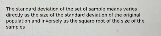 The standard deviation of the set of sample means varies directly as the size of the standard deviation of the original population and inversely as the square root of the size of the samples