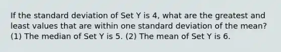 If the standard deviation of Set Y is 4, what are the greatest and least values that are within one standard deviation of the mean? (1) The median of Set Y is 5. (2) The mean of Set Y is 6.