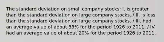 The standard deviation on small company stocks: I. is greater than the standard deviation on large company stocks. / II. is less than the standard deviation on large company stocks. / III. had an average value of about 33% for the period 1926 to 2011. / IV. had an average value of about 20% for the period 1926 to 2011.