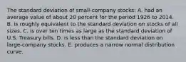 The standard deviation of small-company stocks: A. had an average value of about 20 percent for the period 1926 to 2014. B. is roughly equivalent to the standard deviation on stocks of all sizes. C. is over ten times as large as the standard deviation of U.S. Treasury bills. D. is less than the standard deviation on large-company stocks. E. produces a narrow normal distribution curve.