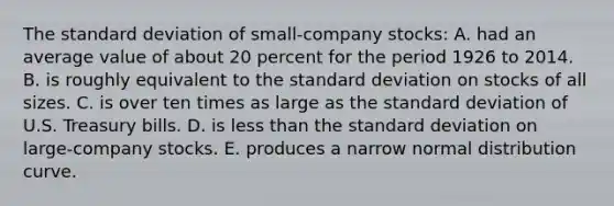 The standard deviation of small-company stocks: A. had an average value of about 20 percent for the period 1926 to 2014. B. is roughly equivalent to the standard deviation on stocks of all sizes. C. is over ten times as large as the standard deviation of U.S. Treasury bills. D. is less than the standard deviation on large-company stocks. E. produces a narrow normal distribution curve.