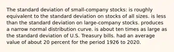 The standard deviation of small-company stocks: is roughly equivalent to the standard deviation on stocks of all sizes. is less than the standard deviation on large-company stocks. produces a narrow normal distribution curve. is about ten times as large as the standard deviation of U.S. Treasury bills. had an average value of about 20 percent for the period 1926 to 2020.