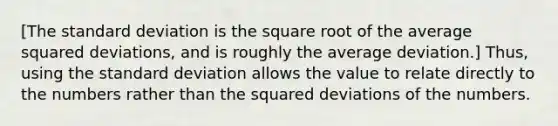 [The standard deviation is the square root of the average squared​ deviations, and is roughly the average deviation.]​ Thus, using the standard deviation allows the value to relate directly to the numbers rather than the squared deviations of the numbers.