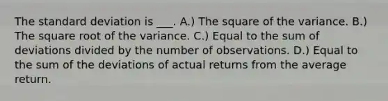 The standard deviation is ___. A.) The square of the variance. B.) The square root of the variance. C.) Equal to the sum of deviations divided by the number of observations. D.) Equal to the sum of the deviations of actual returns from the average return.