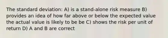 The standard deviation: A) is a stand-alone risk measure B) provides an idea of how far above or below the expected value the actual value is likely to be be C) shows the risk per unit of return D) A and B are correct