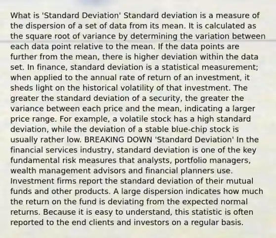 What is 'Standard Deviation' Standard deviation is a measure of the dispersion of a set of data from its mean. It is calculated as the square root of variance by determining the variation between each data point relative to the mean. If the data points are further from the mean, there is higher deviation within the data set. In finance, standard deviation is a statistical measurement; when applied to the annual rate of return of an investment, it sheds light on the historical volatility of that investment. The greater the standard deviation of a security, the greater the variance between each price and the mean, indicating a larger price range. For example, a volatile stock has a high standard deviation, while the deviation of a stable blue-chip stock is usually rather low. BREAKING DOWN 'Standard Deviation' In the financial services industry, standard deviation is one of the key fundamental risk measures that analysts, portfolio managers, wealth management advisors and financial planners use. Investment firms report the standard deviation of their mutual funds and other products. A large dispersion indicates how much the return on the fund is deviating from the expected normal returns. Because it is easy to understand, this statistic is often reported to the end clients and investors on a regular basis.