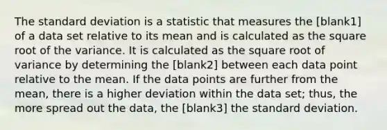 The standard deviation is a statistic that measures the [blank1] of a data set relative to its mean and is calculated as the square root of the variance. It is calculated as the square root of variance by determining the [blank2] between each data point relative to the mean. If the data points are further from the mean, there is a higher deviation within the data set; thus, the more spread out the data, the [blank3] the standard deviation.