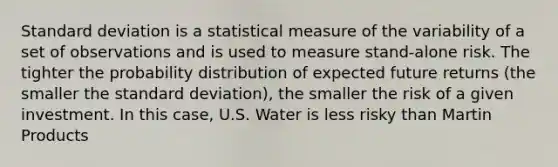 Standard deviation is a statistical measure of the variability of a set of observations and is used to measure stand-alone risk. The tighter the probability distribution of expected future returns (the smaller the standard deviation), the smaller the risk of a given investment. In this case, U.S. Water is less risky than Martin Products