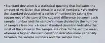 •Standard deviation is a statistical quantity that indicates the amount of variation that exists in a set of numbers. •We derive the standard deviation of a series of numbers by taking the square root of the sum of the squared difference between each sample number and the sample's mean divided by the number of samples less one. •A lower standard deviation indicates that most of the values in the sample are close to the sample mean, whereas a higher standard deviation indicates more variability between the sample numbers and the sample mean.