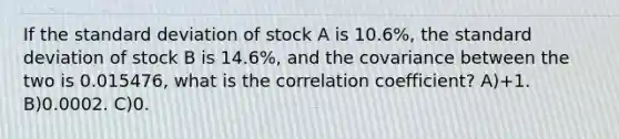 If the standard deviation of stock A is 10.6%, the standard deviation of stock B is 14.6%, and the covariance between the two is 0.015476, what is the correlation coefficient? A)+1. B)0.0002. C)0.