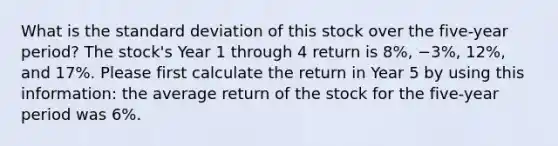 What is the <a href='https://www.questionai.com/knowledge/kqGUr1Cldy-standard-deviation' class='anchor-knowledge'>standard deviation</a> of this stock over the five-year period? The stock's Year 1 through 4 return is 8%, −3%, 12%, and 17%. Please first calculate the return in Year 5 by using this information: the average return of the stock for the five-year period was 6%.