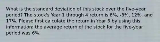 What is the standard deviation of this stock over the five-year period? The stock's Year 1 through 4 return is 8%, -3%, 12%, and 17%. Please first calculate the return in Year 5 by using this information: the average return of the stock for the five-year period was 6%.