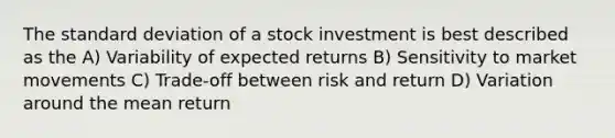 The standard deviation of a stock investment is best described as the A) Variability of expected returns B) Sensitivity to market movements C) Trade-off between risk and return D) Variation around the mean return