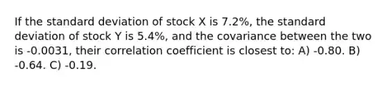 If the standard deviation of stock X is 7.2%, the standard deviation of stock Y is 5.4%, and the covariance between the two is -0.0031, their correlation coefficient is closest to: A) -0.80. B) -0.64. C) -0.19.