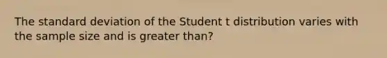 The standard deviation of the Student t distribution varies with the sample size and is greater than?