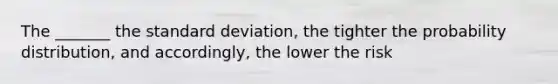 The _______ the <a href='https://www.questionai.com/knowledge/kqGUr1Cldy-standard-deviation' class='anchor-knowledge'>standard deviation</a>, the tighter the probability distribution, and accordingly, the lower the risk