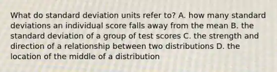 What do standard deviation units refer to? A. how many standard deviations an individual score falls away from the mean B. the standard deviation of a group of test scores C. the strength and direction of a relationship between two distributions D. the location of the middle of a distribution