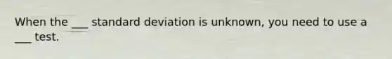 When the ___ standard deviation is unknown, you need to use a ___ test.