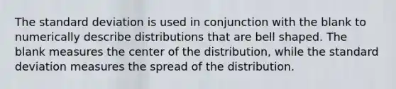 The standard deviation is used in conjunction with the blank to numerically describe distributions that are bell shaped. The blank measures the center of the​ distribution, while the standard deviation measures the spread of the distribution.