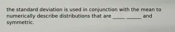 the standard deviation is used in conjunction with the mean to numerically describe distributions that are _____ ______ and symmetric.