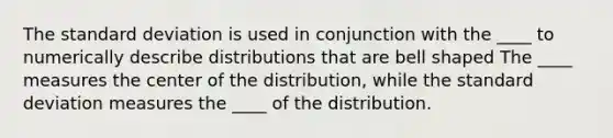 The standard deviation is used in conjunction with the ____ to numerically describe distributions that are bell shaped The ____ measures the center of the distribution, while the standard deviation measures the ____ of the distribution.