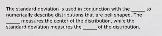 The standard deviation is used in conjunction with the​ ______ to numerically describe distributions that are bell shaped. The​ ______ measures the center of the​ distribution, while the standard deviation measures the​ ______ of the distribution.