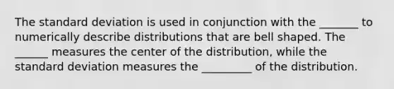 The <a href='https://www.questionai.com/knowledge/kqGUr1Cldy-standard-deviation' class='anchor-knowledge'>standard deviation</a> is used in conjunction with the _______ to numerically describe distributions that are bell shaped. The ______ measures the center of the distribution, while the standard deviation measures the _________ of the distribution.