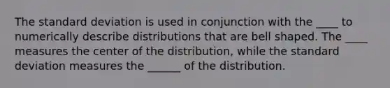 The standard deviation is used in conjunction with the ____ to numerically describe distributions that are bell shaped. The ____ measures the center of the​ distribution, while the standard deviation measures the ______ of the distribution.