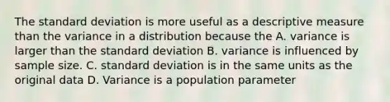 The standard deviation is more useful as a descriptive measure than the variance in a distribution because the A. variance is larger than the standard deviation B. variance is influenced by sample size. C. standard deviation is in the same units as the original data D. Variance is a population parameter