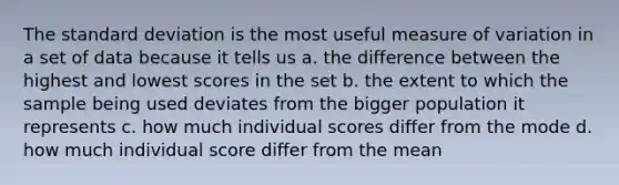 The <a href='https://www.questionai.com/knowledge/kqGUr1Cldy-standard-deviation' class='anchor-knowledge'>standard deviation</a> is the most useful measure of variation in a set of data because it tells us a. the difference between the highest and lowest scores in the set b. the extent to which the sample being used deviates from the bigger population it represents c. how much individual scores differ from the mode d. how much individual score differ from the mean