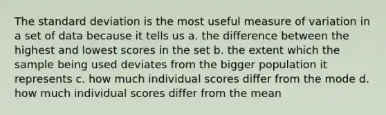 The standard deviation is the most useful measure of variation in a set of data because it tells us a. the difference between the highest and lowest scores in the set b. the extent which the sample being used deviates from the bigger population it represents c. how much individual scores differ from the mode d. how much individual scores differ from the mean