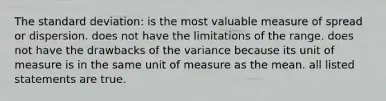 The standard deviation: is the most valuable measure of spread or dispersion. does not have the limitations of the range. does not have the drawbacks of the variance because its unit of measure is in the same unit of measure as the mean. all listed statements are true.